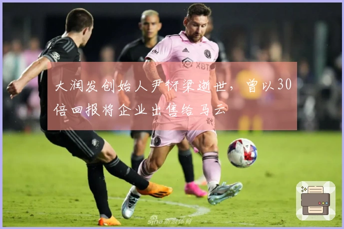 大润发创始人尹衍梁逝世，曾以30倍回报将企业出售给马云